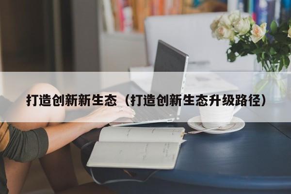 打造创新新生态（打造创新生态升级路径）
