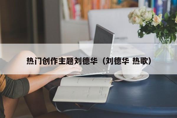 热门创作主题刘德华（刘德华 热歌）