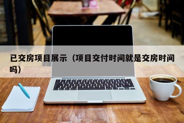 已交房项目展示（项目交付时间就是交房时间吗）