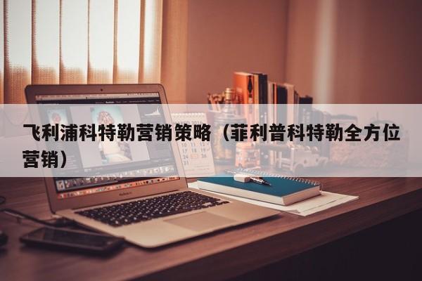 飞利浦科特勒营销策略（菲利普科特勒全方位营销）