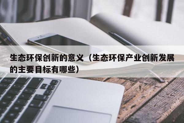 生态环保创新的意义（生态环保产业创新发展的主要目标有哪些）