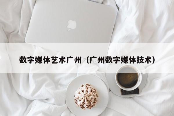 数字媒体艺术广州（广州数字媒体技术）