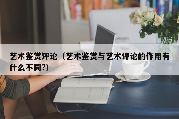 艺术鉴赏评论（艺术鉴赏与艺术评论的作用有什么不同?）