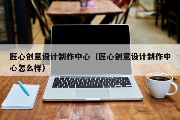 匠心创意设计制作中心（匠心创意设计制作中心怎么样）