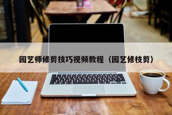 园艺师修剪技巧视频教程（园艺修枝剪）