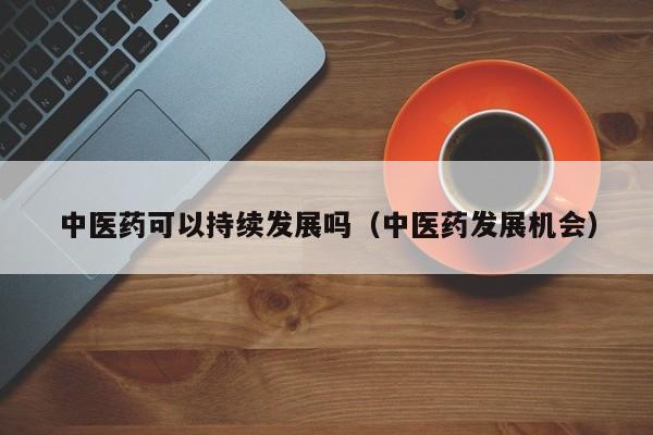 中医药可以持续发展吗（中医药发展机会）